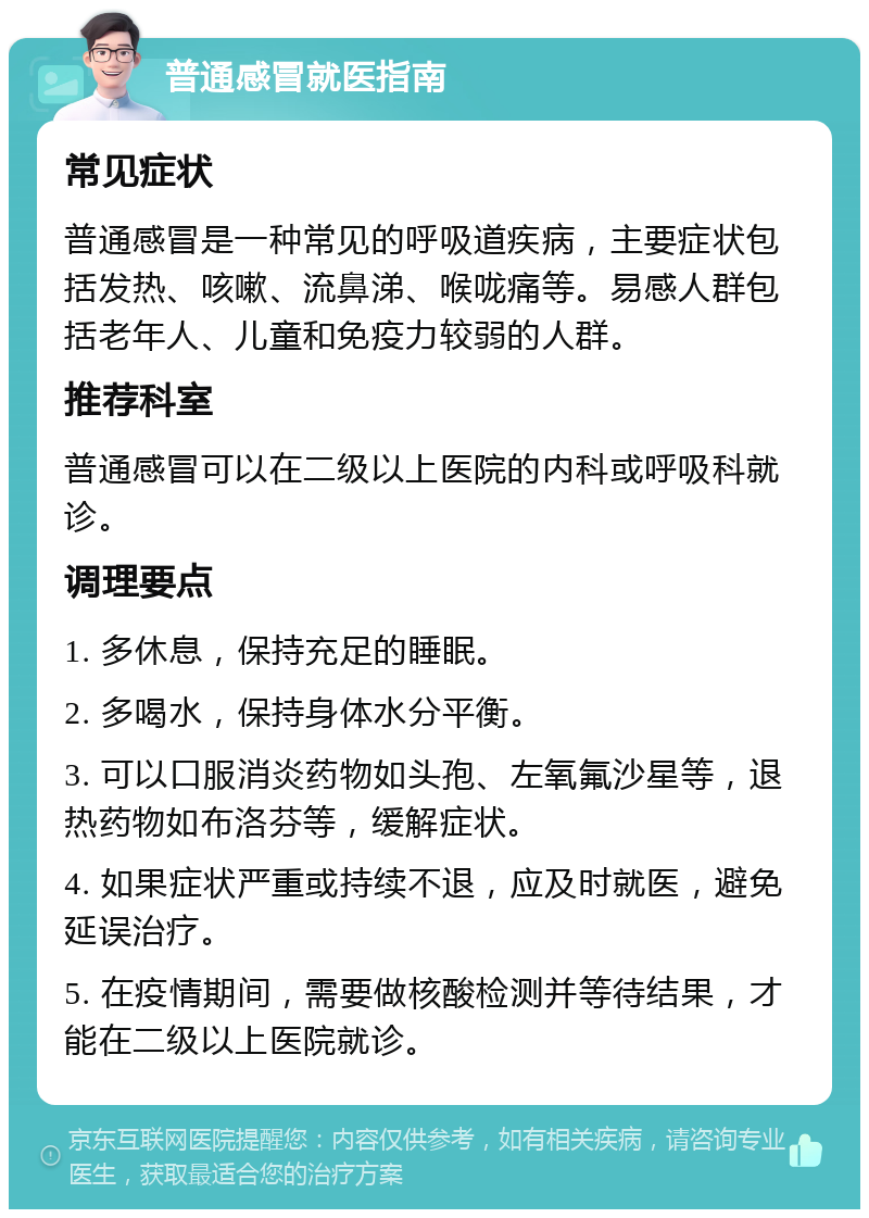 普通感冒就医指南 常见症状 普通感冒是一种常见的呼吸道疾病，主要症状包括发热、咳嗽、流鼻涕、喉咙痛等。易感人群包括老年人、儿童和免疫力较弱的人群。 推荐科室 普通感冒可以在二级以上医院的内科或呼吸科就诊。 调理要点 1. 多休息，保持充足的睡眠。 2. 多喝水，保持身体水分平衡。 3. 可以口服消炎药物如头孢、左氧氟沙星等，退热药物如布洛芬等，缓解症状。 4. 如果症状严重或持续不退，应及时就医，避免延误治疗。 5. 在疫情期间，需要做核酸检测并等待结果，才能在二级以上医院就诊。