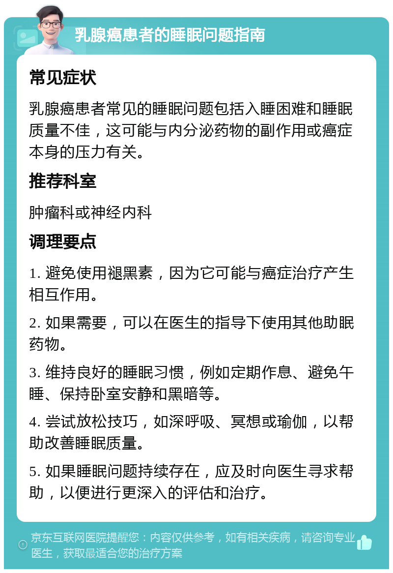 乳腺癌患者的睡眠问题指南 常见症状 乳腺癌患者常见的睡眠问题包括入睡困难和睡眠质量不佳，这可能与内分泌药物的副作用或癌症本身的压力有关。 推荐科室 肿瘤科或神经内科 调理要点 1. 避免使用褪黑素，因为它可能与癌症治疗产生相互作用。 2. 如果需要，可以在医生的指导下使用其他助眠药物。 3. 维持良好的睡眠习惯，例如定期作息、避免午睡、保持卧室安静和黑暗等。 4. 尝试放松技巧，如深呼吸、冥想或瑜伽，以帮助改善睡眠质量。 5. 如果睡眠问题持续存在，应及时向医生寻求帮助，以便进行更深入的评估和治疗。