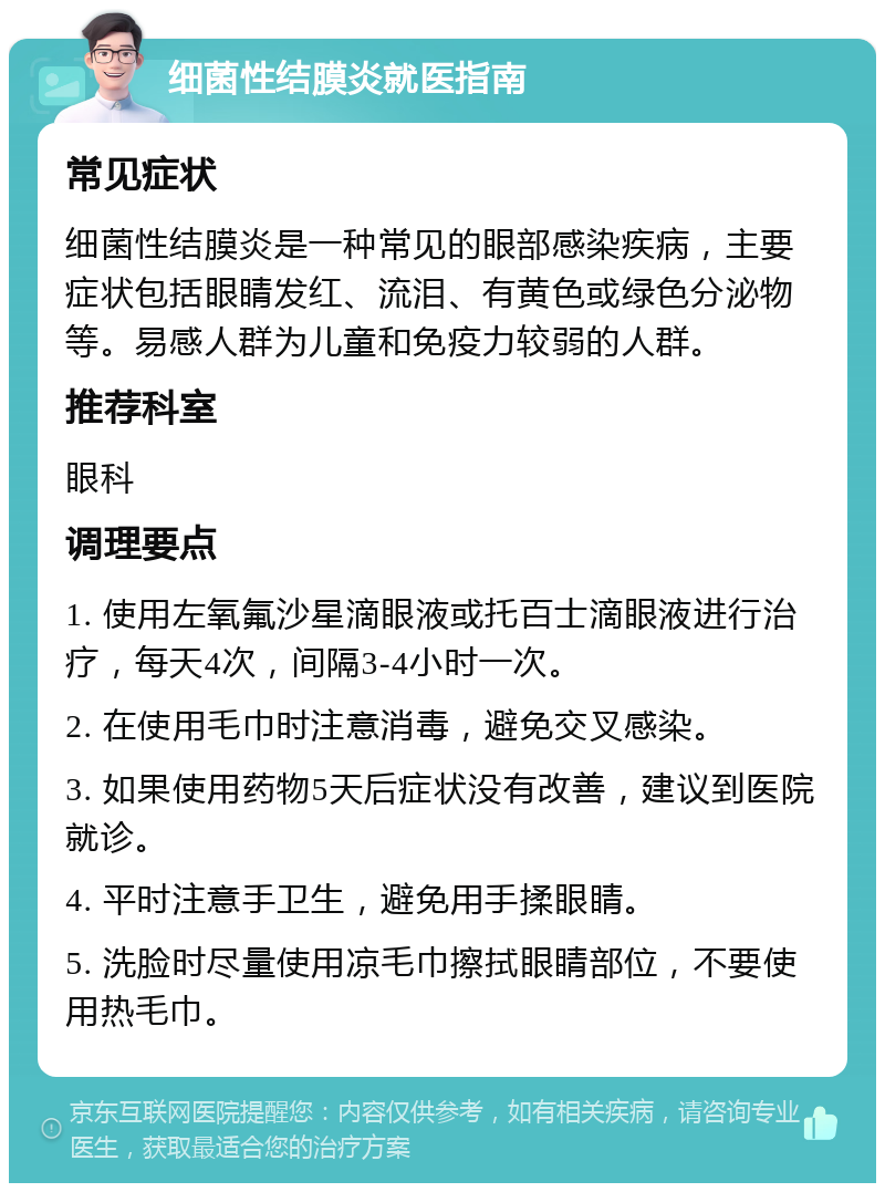 细菌性结膜炎就医指南 常见症状 细菌性结膜炎是一种常见的眼部感染疾病，主要症状包括眼睛发红、流泪、有黄色或绿色分泌物等。易感人群为儿童和免疫力较弱的人群。 推荐科室 眼科 调理要点 1. 使用左氧氟沙星滴眼液或托百士滴眼液进行治疗，每天4次，间隔3-4小时一次。 2. 在使用毛巾时注意消毒，避免交叉感染。 3. 如果使用药物5天后症状没有改善，建议到医院就诊。 4. 平时注意手卫生，避免用手揉眼睛。 5. 洗脸时尽量使用凉毛巾擦拭眼睛部位，不要使用热毛巾。