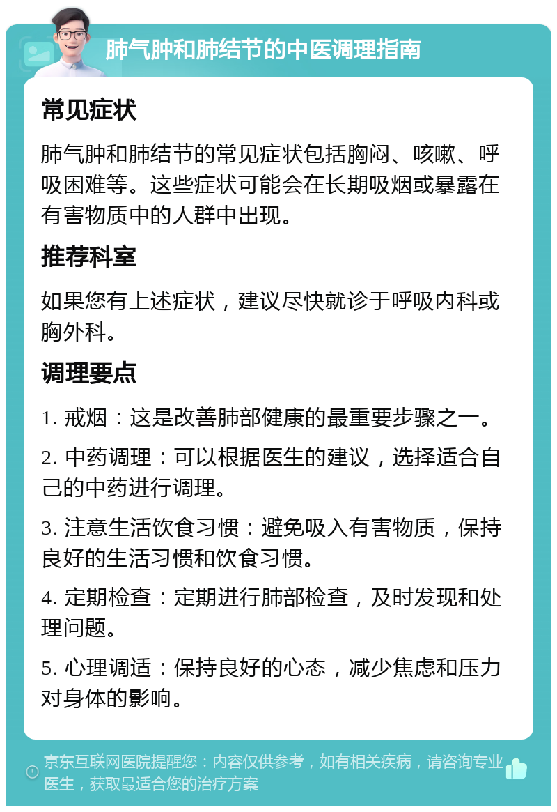 肺气肿和肺结节的中医调理指南 常见症状 肺气肿和肺结节的常见症状包括胸闷、咳嗽、呼吸困难等。这些症状可能会在长期吸烟或暴露在有害物质中的人群中出现。 推荐科室 如果您有上述症状，建议尽快就诊于呼吸内科或胸外科。 调理要点 1. 戒烟：这是改善肺部健康的最重要步骤之一。 2. 中药调理：可以根据医生的建议，选择适合自己的中药进行调理。 3. 注意生活饮食习惯：避免吸入有害物质，保持良好的生活习惯和饮食习惯。 4. 定期检查：定期进行肺部检查，及时发现和处理问题。 5. 心理调适：保持良好的心态，减少焦虑和压力对身体的影响。