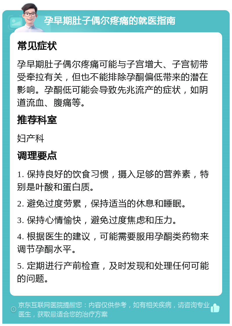 孕早期肚子偶尔疼痛的就医指南 常见症状 孕早期肚子偶尔疼痛可能与子宫增大、子宫韧带受牵拉有关，但也不能排除孕酮偏低带来的潜在影响。孕酮低可能会导致先兆流产的症状，如阴道流血、腹痛等。 推荐科室 妇产科 调理要点 1. 保持良好的饮食习惯，摄入足够的营养素，特别是叶酸和蛋白质。 2. 避免过度劳累，保持适当的休息和睡眠。 3. 保持心情愉快，避免过度焦虑和压力。 4. 根据医生的建议，可能需要服用孕酮类药物来调节孕酮水平。 5. 定期进行产前检查，及时发现和处理任何可能的问题。