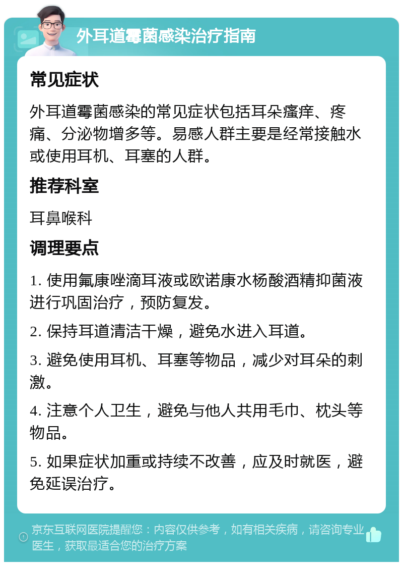 外耳道霉菌感染治疗指南 常见症状 外耳道霉菌感染的常见症状包括耳朵瘙痒、疼痛、分泌物增多等。易感人群主要是经常接触水或使用耳机、耳塞的人群。 推荐科室 耳鼻喉科 调理要点 1. 使用氟康唑滴耳液或欧诺康水杨酸酒精抑菌液进行巩固治疗，预防复发。 2. 保持耳道清洁干燥，避免水进入耳道。 3. 避免使用耳机、耳塞等物品，减少对耳朵的刺激。 4. 注意个人卫生，避免与他人共用毛巾、枕头等物品。 5. 如果症状加重或持续不改善，应及时就医，避免延误治疗。