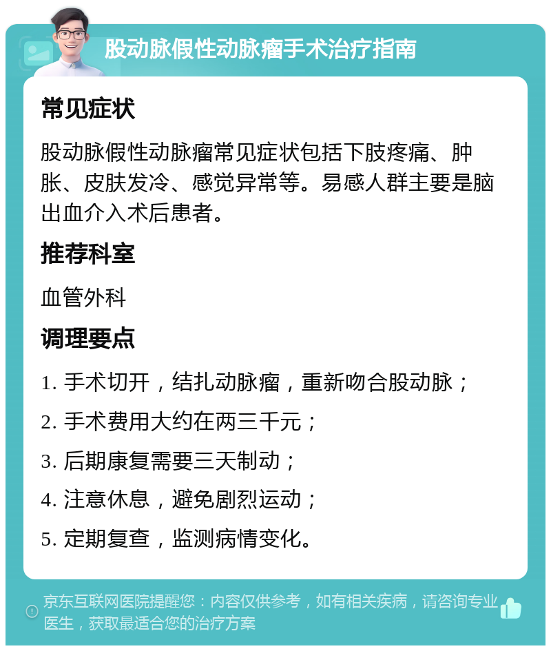 股动脉假性动脉瘤手术治疗指南 常见症状 股动脉假性动脉瘤常见症状包括下肢疼痛、肿胀、皮肤发冷、感觉异常等。易感人群主要是脑出血介入术后患者。 推荐科室 血管外科 调理要点 1. 手术切开，结扎动脉瘤，重新吻合股动脉； 2. 手术费用大约在两三千元； 3. 后期康复需要三天制动； 4. 注意休息，避免剧烈运动； 5. 定期复查，监测病情变化。