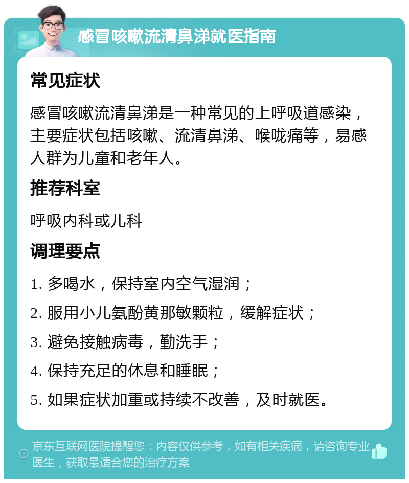 感冒咳嗽流清鼻涕就医指南 常见症状 感冒咳嗽流清鼻涕是一种常见的上呼吸道感染，主要症状包括咳嗽、流清鼻涕、喉咙痛等，易感人群为儿童和老年人。 推荐科室 呼吸内科或儿科 调理要点 1. 多喝水，保持室内空气湿润； 2. 服用小儿氨酚黄那敏颗粒，缓解症状； 3. 避免接触病毒，勤洗手； 4. 保持充足的休息和睡眠； 5. 如果症状加重或持续不改善，及时就医。