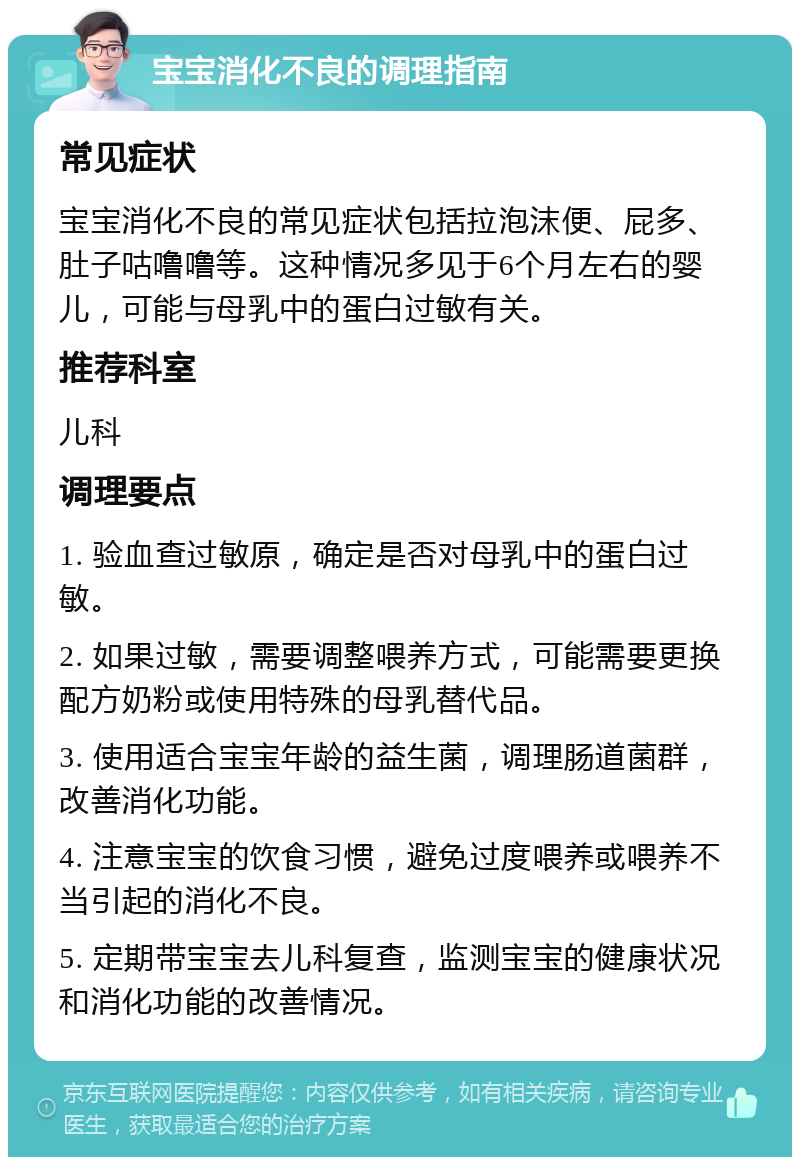 宝宝消化不良的调理指南 常见症状 宝宝消化不良的常见症状包括拉泡沫便、屁多、肚子咕噜噜等。这种情况多见于6个月左右的婴儿，可能与母乳中的蛋白过敏有关。 推荐科室 儿科 调理要点 1. 验血查过敏原，确定是否对母乳中的蛋白过敏。 2. 如果过敏，需要调整喂养方式，可能需要更换配方奶粉或使用特殊的母乳替代品。 3. 使用适合宝宝年龄的益生菌，调理肠道菌群，改善消化功能。 4. 注意宝宝的饮食习惯，避免过度喂养或喂养不当引起的消化不良。 5. 定期带宝宝去儿科复查，监测宝宝的健康状况和消化功能的改善情况。