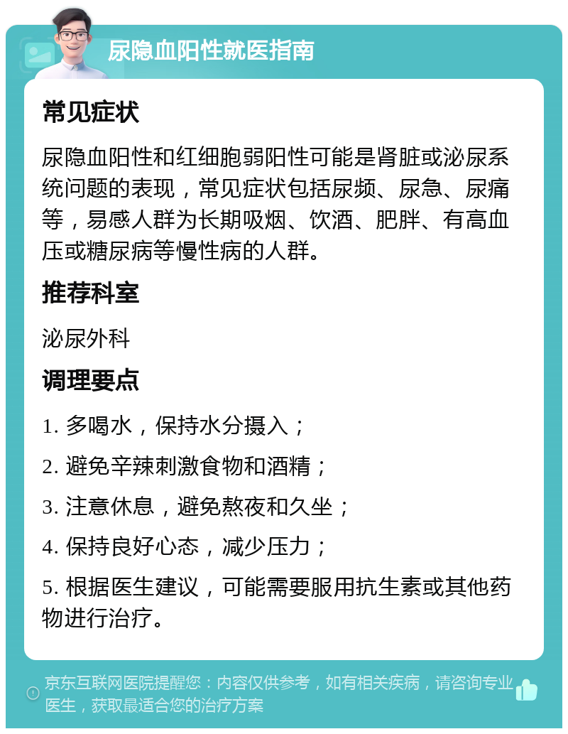 尿隐血阳性就医指南 常见症状 尿隐血阳性和红细胞弱阳性可能是肾脏或泌尿系统问题的表现，常见症状包括尿频、尿急、尿痛等，易感人群为长期吸烟、饮酒、肥胖、有高血压或糖尿病等慢性病的人群。 推荐科室 泌尿外科 调理要点 1. 多喝水，保持水分摄入； 2. 避免辛辣刺激食物和酒精； 3. 注意休息，避免熬夜和久坐； 4. 保持良好心态，减少压力； 5. 根据医生建议，可能需要服用抗生素或其他药物进行治疗。