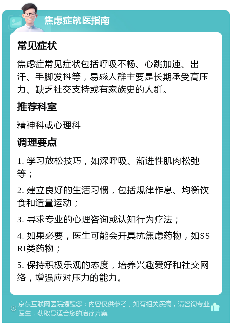 焦虑症就医指南 常见症状 焦虑症常见症状包括呼吸不畅、心跳加速、出汗、手脚发抖等，易感人群主要是长期承受高压力、缺乏社交支持或有家族史的人群。 推荐科室 精神科或心理科 调理要点 1. 学习放松技巧，如深呼吸、渐进性肌肉松弛等； 2. 建立良好的生活习惯，包括规律作息、均衡饮食和适量运动； 3. 寻求专业的心理咨询或认知行为疗法； 4. 如果必要，医生可能会开具抗焦虑药物，如SSRI类药物； 5. 保持积极乐观的态度，培养兴趣爱好和社交网络，增强应对压力的能力。