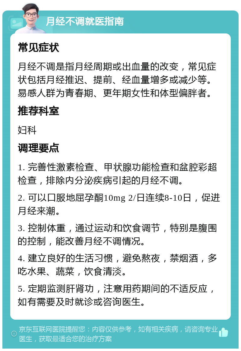 月经不调就医指南 常见症状 月经不调是指月经周期或出血量的改变，常见症状包括月经推迟、提前、经血量增多或减少等。易感人群为青春期、更年期女性和体型偏胖者。 推荐科室 妇科 调理要点 1. 完善性激素检查、甲状腺功能检查和盆腔彩超检查，排除内分泌疾病引起的月经不调。 2. 可以口服地屈孕酮10mg 2/日连续8-10日，促进月经来潮。 3. 控制体重，通过运动和饮食调节，特别是腹围的控制，能改善月经不调情况。 4. 建立良好的生活习惯，避免熬夜，禁烟酒，多吃水果、蔬菜，饮食清淡。 5. 定期监测肝肾功，注意用药期间的不适反应，如有需要及时就诊或咨询医生。