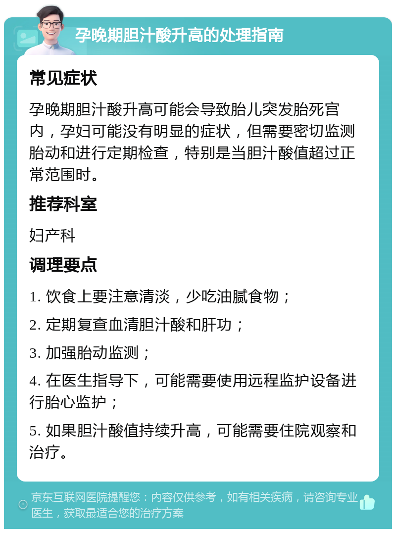 孕晚期胆汁酸升高的处理指南 常见症状 孕晚期胆汁酸升高可能会导致胎儿突发胎死宫内，孕妇可能没有明显的症状，但需要密切监测胎动和进行定期检查，特别是当胆汁酸值超过正常范围时。 推荐科室 妇产科 调理要点 1. 饮食上要注意清淡，少吃油腻食物； 2. 定期复查血清胆汁酸和肝功； 3. 加强胎动监测； 4. 在医生指导下，可能需要使用远程监护设备进行胎心监护； 5. 如果胆汁酸值持续升高，可能需要住院观察和治疗。