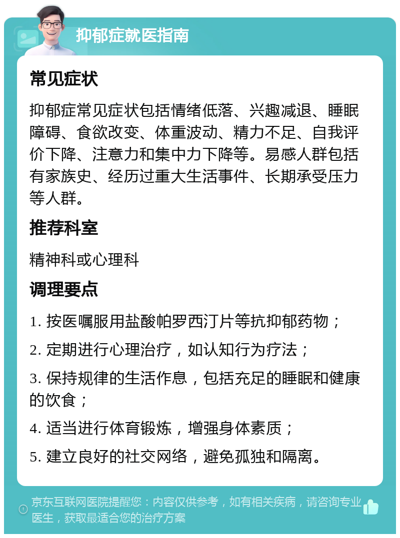 抑郁症就医指南 常见症状 抑郁症常见症状包括情绪低落、兴趣减退、睡眠障碍、食欲改变、体重波动、精力不足、自我评价下降、注意力和集中力下降等。易感人群包括有家族史、经历过重大生活事件、长期承受压力等人群。 推荐科室 精神科或心理科 调理要点 1. 按医嘱服用盐酸帕罗西汀片等抗抑郁药物； 2. 定期进行心理治疗，如认知行为疗法； 3. 保持规律的生活作息，包括充足的睡眠和健康的饮食； 4. 适当进行体育锻炼，增强身体素质； 5. 建立良好的社交网络，避免孤独和隔离。