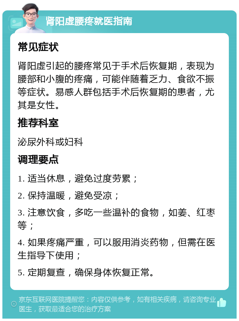 肾阳虚腰疼就医指南 常见症状 肾阳虚引起的腰疼常见于手术后恢复期，表现为腰部和小腹的疼痛，可能伴随着乏力、食欲不振等症状。易感人群包括手术后恢复期的患者，尤其是女性。 推荐科室 泌尿外科或妇科 调理要点 1. 适当休息，避免过度劳累； 2. 保持温暖，避免受凉； 3. 注意饮食，多吃一些温补的食物，如姜、红枣等； 4. 如果疼痛严重，可以服用消炎药物，但需在医生指导下使用； 5. 定期复查，确保身体恢复正常。