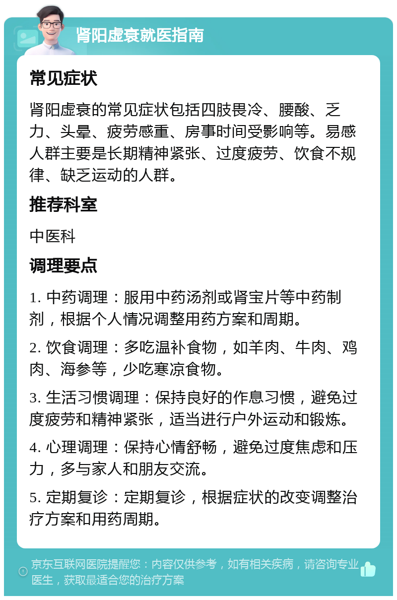 肾阳虚衰就医指南 常见症状 肾阳虚衰的常见症状包括四肢畏冷、腰酸、乏力、头晕、疲劳感重、房事时间受影响等。易感人群主要是长期精神紧张、过度疲劳、饮食不规律、缺乏运动的人群。 推荐科室 中医科 调理要点 1. 中药调理：服用中药汤剂或肾宝片等中药制剂，根据个人情况调整用药方案和周期。 2. 饮食调理：多吃温补食物，如羊肉、牛肉、鸡肉、海参等，少吃寒凉食物。 3. 生活习惯调理：保持良好的作息习惯，避免过度疲劳和精神紧张，适当进行户外运动和锻炼。 4. 心理调理：保持心情舒畅，避免过度焦虑和压力，多与家人和朋友交流。 5. 定期复诊：定期复诊，根据症状的改变调整治疗方案和用药周期。