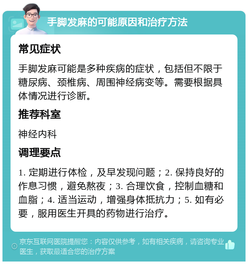 手脚发麻的可能原因和治疗方法 常见症状 手脚发麻可能是多种疾病的症状，包括但不限于糖尿病、颈椎病、周围神经病变等。需要根据具体情况进行诊断。 推荐科室 神经内科 调理要点 1. 定期进行体检，及早发现问题；2. 保持良好的作息习惯，避免熬夜；3. 合理饮食，控制血糖和血脂；4. 适当运动，增强身体抵抗力；5. 如有必要，服用医生开具的药物进行治疗。