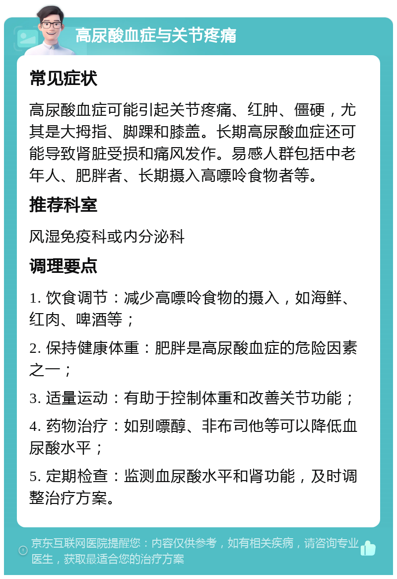 高尿酸血症与关节疼痛 常见症状 高尿酸血症可能引起关节疼痛、红肿、僵硬，尤其是大拇指、脚踝和膝盖。长期高尿酸血症还可能导致肾脏受损和痛风发作。易感人群包括中老年人、肥胖者、长期摄入高嘌呤食物者等。 推荐科室 风湿免疫科或内分泌科 调理要点 1. 饮食调节：减少高嘌呤食物的摄入，如海鲜、红肉、啤酒等； 2. 保持健康体重：肥胖是高尿酸血症的危险因素之一； 3. 适量运动：有助于控制体重和改善关节功能； 4. 药物治疗：如别嘌醇、非布司他等可以降低血尿酸水平； 5. 定期检查：监测血尿酸水平和肾功能，及时调整治疗方案。