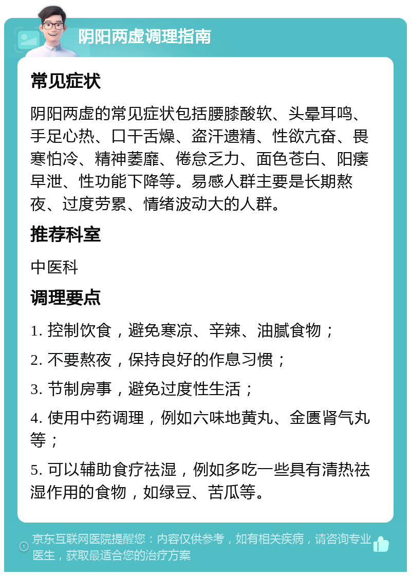 阴阳两虚调理指南 常见症状 阴阳两虚的常见症状包括腰膝酸软、头晕耳鸣、手足心热、口干舌燥、盗汗遗精、性欲亢奋、畏寒怕冷、精神萎靡、倦怠乏力、面色苍白、阳痿早泄、性功能下降等。易感人群主要是长期熬夜、过度劳累、情绪波动大的人群。 推荐科室 中医科 调理要点 1. 控制饮食，避免寒凉、辛辣、油腻食物； 2. 不要熬夜，保持良好的作息习惯； 3. 节制房事，避免过度性生活； 4. 使用中药调理，例如六味地黄丸、金匮肾气丸等； 5. 可以辅助食疗祛湿，例如多吃一些具有清热祛湿作用的食物，如绿豆、苦瓜等。