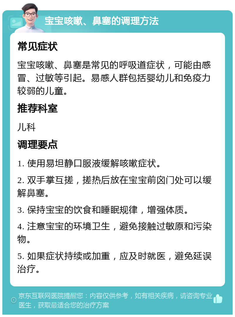 宝宝咳嗽、鼻塞的调理方法 常见症状 宝宝咳嗽、鼻塞是常见的呼吸道症状，可能由感冒、过敏等引起。易感人群包括婴幼儿和免疫力较弱的儿童。 推荐科室 儿科 调理要点 1. 使用易坦静口服液缓解咳嗽症状。 2. 双手掌互搓，搓热后放在宝宝前囟门处可以缓解鼻塞。 3. 保持宝宝的饮食和睡眠规律，增强体质。 4. 注意宝宝的环境卫生，避免接触过敏原和污染物。 5. 如果症状持续或加重，应及时就医，避免延误治疗。