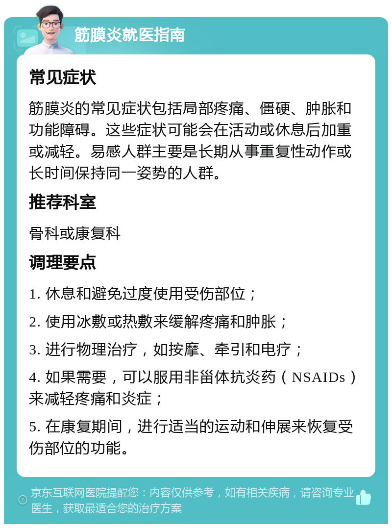 筋膜炎就医指南 常见症状 筋膜炎的常见症状包括局部疼痛、僵硬、肿胀和功能障碍。这些症状可能会在活动或休息后加重或减轻。易感人群主要是长期从事重复性动作或长时间保持同一姿势的人群。 推荐科室 骨科或康复科 调理要点 1. 休息和避免过度使用受伤部位； 2. 使用冰敷或热敷来缓解疼痛和肿胀； 3. 进行物理治疗，如按摩、牵引和电疗； 4. 如果需要，可以服用非甾体抗炎药（NSAIDs）来减轻疼痛和炎症； 5. 在康复期间，进行适当的运动和伸展来恢复受伤部位的功能。