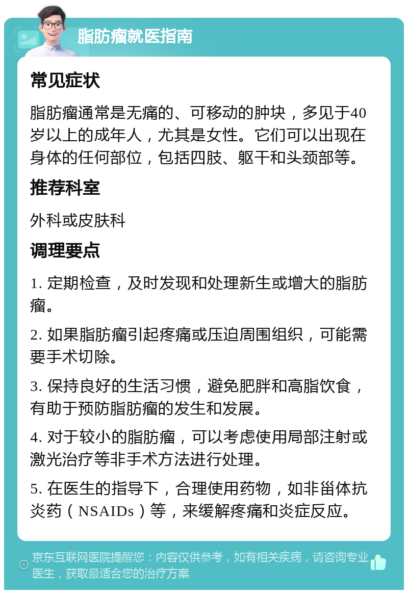 脂肪瘤就医指南 常见症状 脂肪瘤通常是无痛的、可移动的肿块，多见于40岁以上的成年人，尤其是女性。它们可以出现在身体的任何部位，包括四肢、躯干和头颈部等。 推荐科室 外科或皮肤科 调理要点 1. 定期检查，及时发现和处理新生或增大的脂肪瘤。 2. 如果脂肪瘤引起疼痛或压迫周围组织，可能需要手术切除。 3. 保持良好的生活习惯，避免肥胖和高脂饮食，有助于预防脂肪瘤的发生和发展。 4. 对于较小的脂肪瘤，可以考虑使用局部注射或激光治疗等非手术方法进行处理。 5. 在医生的指导下，合理使用药物，如非甾体抗炎药（NSAIDs）等，来缓解疼痛和炎症反应。