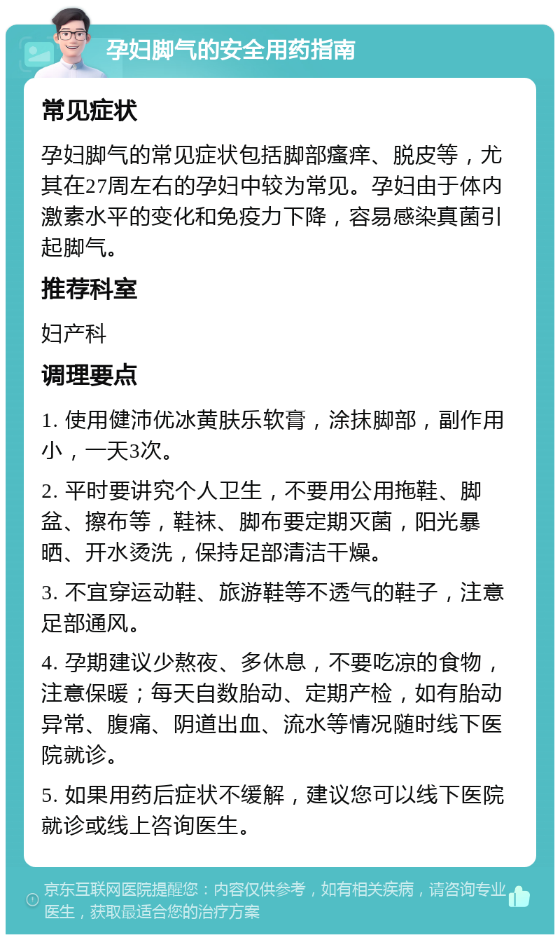 孕妇脚气的安全用药指南 常见症状 孕妇脚气的常见症状包括脚部瘙痒、脱皮等，尤其在27周左右的孕妇中较为常见。孕妇由于体内激素水平的变化和免疫力下降，容易感染真菌引起脚气。 推荐科室 妇产科 调理要点 1. 使用健沛优冰黄肤乐软膏，涂抹脚部，副作用小，一天3次。 2. 平时要讲究个人卫生，不要用公用拖鞋、脚盆、擦布等，鞋袜、脚布要定期灭菌，阳光暴晒、开水烫洗，保持足部清洁干燥。 3. 不宜穿运动鞋、旅游鞋等不透气的鞋子，注意足部通风。 4. 孕期建议少熬夜、多休息，不要吃凉的食物，注意保暖；每天自数胎动、定期产检，如有胎动异常、腹痛、阴道出血、流水等情况随时线下医院就诊。 5. 如果用药后症状不缓解，建议您可以线下医院就诊或线上咨询医生。