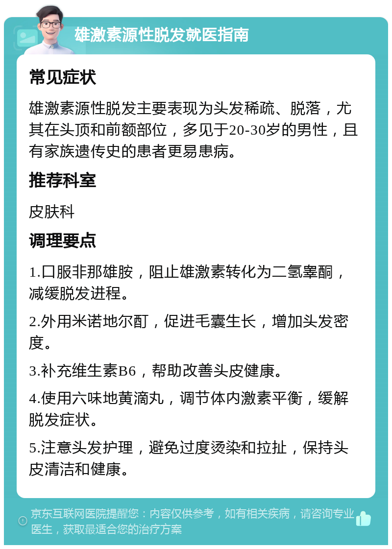 雄激素源性脱发就医指南 常见症状 雄激素源性脱发主要表现为头发稀疏、脱落，尤其在头顶和前额部位，多见于20-30岁的男性，且有家族遗传史的患者更易患病。 推荐科室 皮肤科 调理要点 1.口服非那雄胺，阻止雄激素转化为二氢睾酮，减缓脱发进程。 2.外用米诺地尔酊，促进毛囊生长，增加头发密度。 3.补充维生素B6，帮助改善头皮健康。 4.使用六味地黄滴丸，调节体内激素平衡，缓解脱发症状。 5.注意头发护理，避免过度烫染和拉扯，保持头皮清洁和健康。