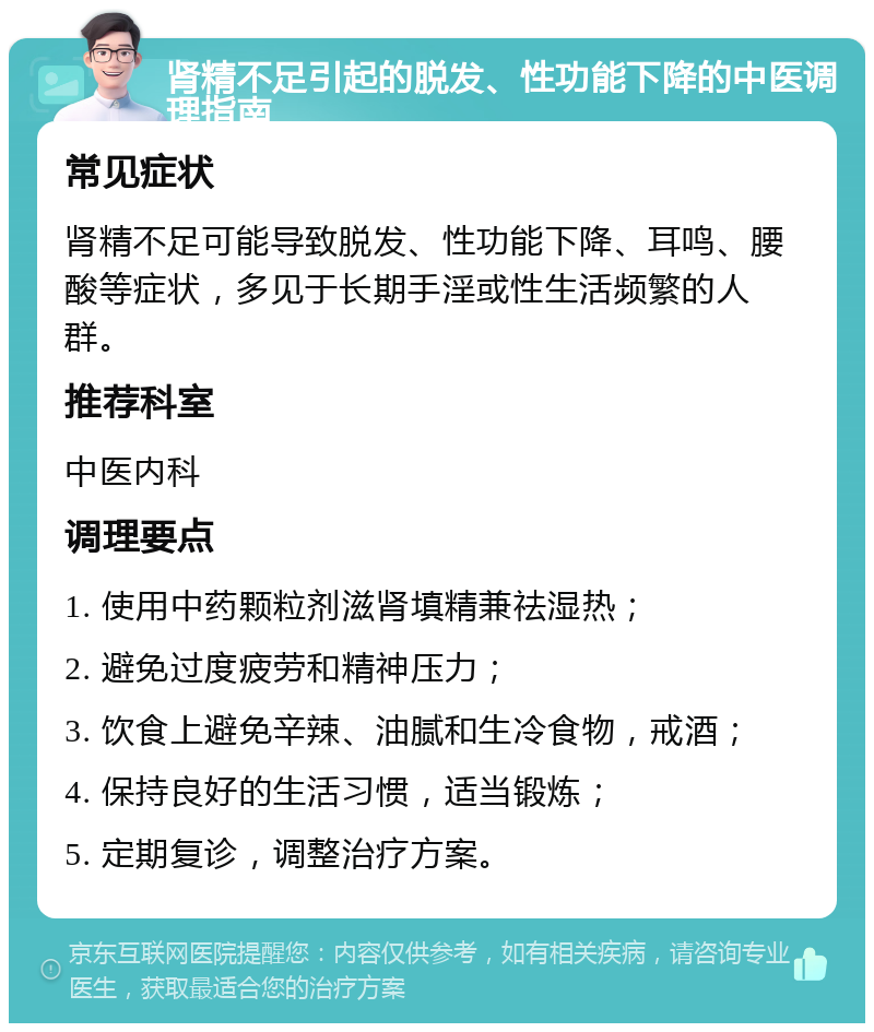 肾精不足引起的脱发、性功能下降的中医调理指南 常见症状 肾精不足可能导致脱发、性功能下降、耳鸣、腰酸等症状，多见于长期手淫或性生活频繁的人群。 推荐科室 中医内科 调理要点 1. 使用中药颗粒剂滋肾填精兼祛湿热； 2. 避免过度疲劳和精神压力； 3. 饮食上避免辛辣、油腻和生冷食物，戒酒； 4. 保持良好的生活习惯，适当锻炼； 5. 定期复诊，调整治疗方案。