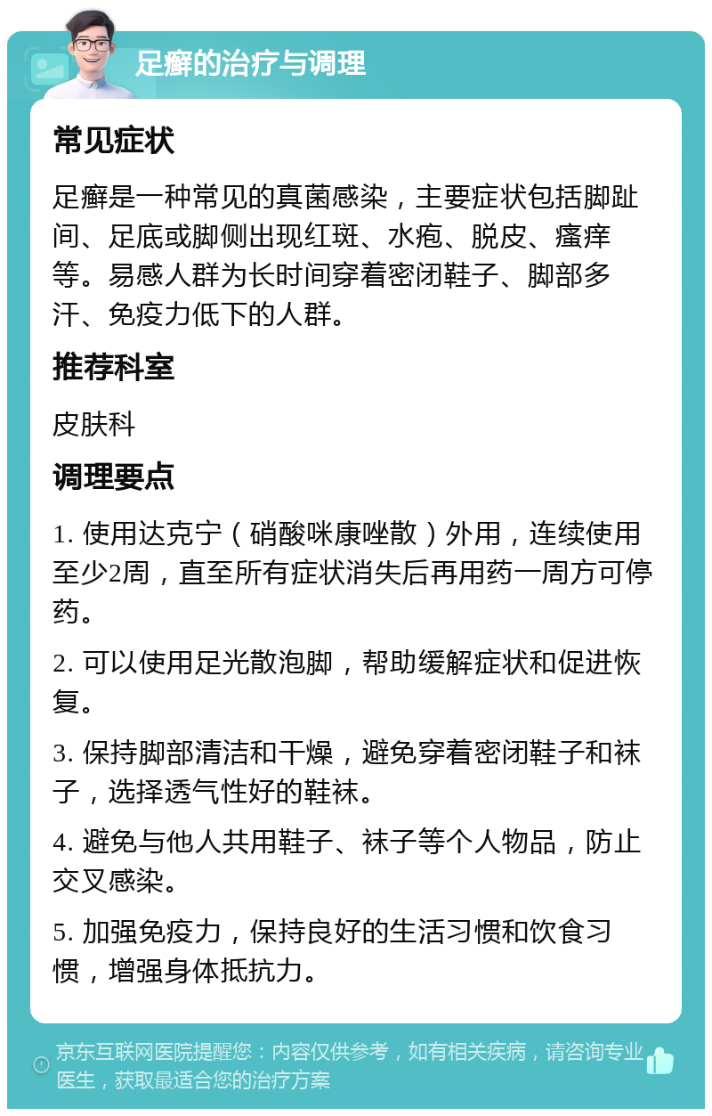 足癣的治疗与调理 常见症状 足癣是一种常见的真菌感染，主要症状包括脚趾间、足底或脚侧出现红斑、水疱、脱皮、瘙痒等。易感人群为长时间穿着密闭鞋子、脚部多汗、免疫力低下的人群。 推荐科室 皮肤科 调理要点 1. 使用达克宁（硝酸咪康唑散）外用，连续使用至少2周，直至所有症状消失后再用药一周方可停药。 2. 可以使用足光散泡脚，帮助缓解症状和促进恢复。 3. 保持脚部清洁和干燥，避免穿着密闭鞋子和袜子，选择透气性好的鞋袜。 4. 避免与他人共用鞋子、袜子等个人物品，防止交叉感染。 5. 加强免疫力，保持良好的生活习惯和饮食习惯，增强身体抵抗力。