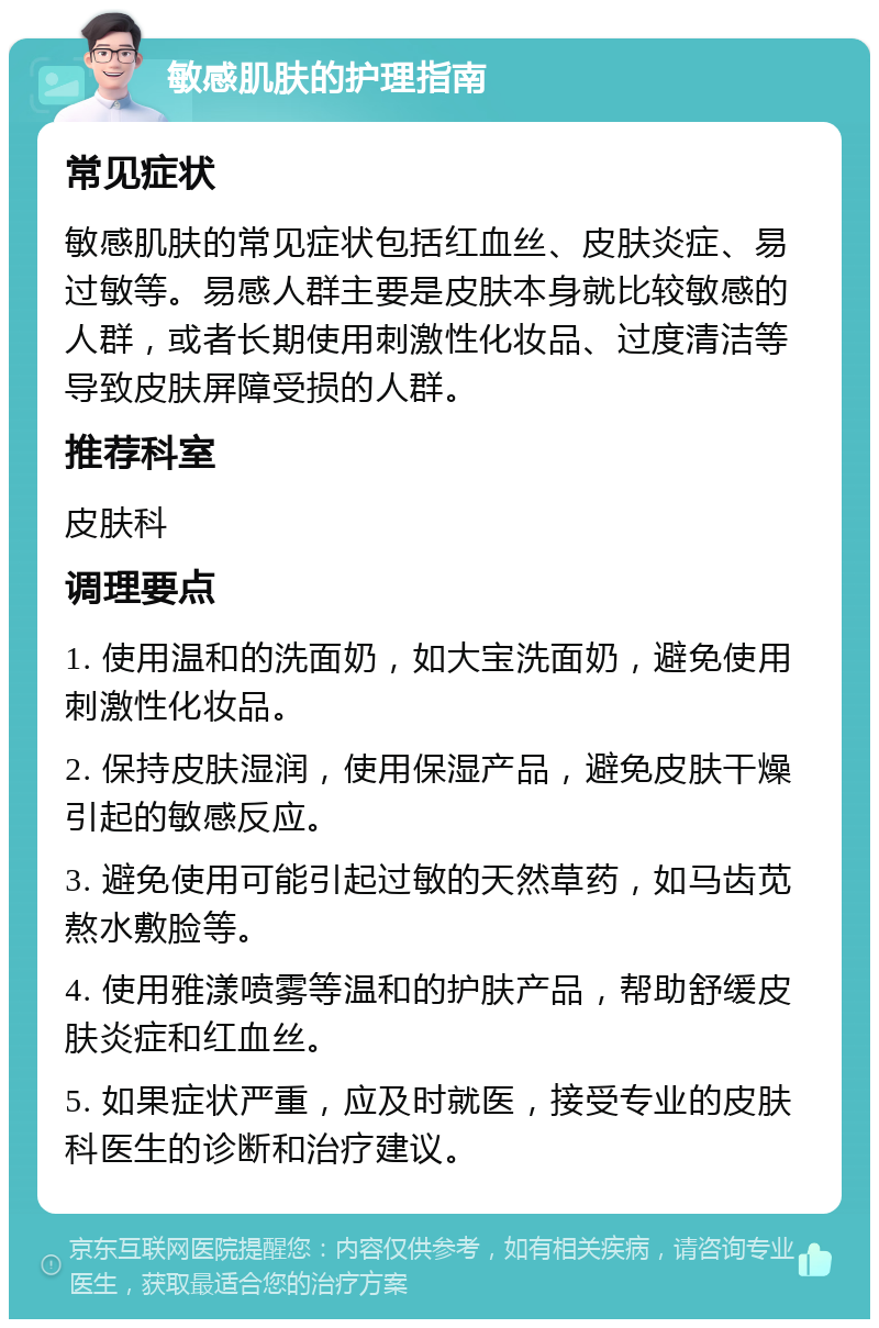 敏感肌肤的护理指南 常见症状 敏感肌肤的常见症状包括红血丝、皮肤炎症、易过敏等。易感人群主要是皮肤本身就比较敏感的人群，或者长期使用刺激性化妆品、过度清洁等导致皮肤屏障受损的人群。 推荐科室 皮肤科 调理要点 1. 使用温和的洗面奶，如大宝洗面奶，避免使用刺激性化妆品。 2. 保持皮肤湿润，使用保湿产品，避免皮肤干燥引起的敏感反应。 3. 避免使用可能引起过敏的天然草药，如马齿苋熬水敷脸等。 4. 使用雅漾喷雾等温和的护肤产品，帮助舒缓皮肤炎症和红血丝。 5. 如果症状严重，应及时就医，接受专业的皮肤科医生的诊断和治疗建议。