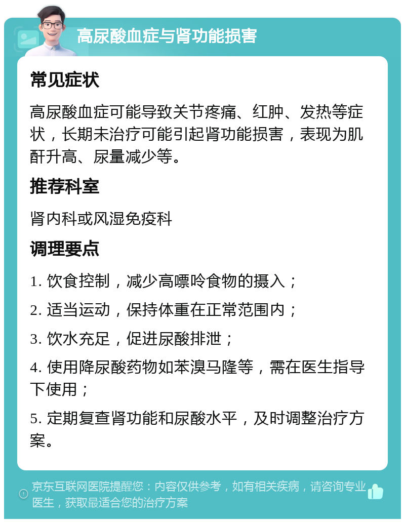 高尿酸血症与肾功能损害 常见症状 高尿酸血症可能导致关节疼痛、红肿、发热等症状，长期未治疗可能引起肾功能损害，表现为肌酐升高、尿量减少等。 推荐科室 肾内科或风湿免疫科 调理要点 1. 饮食控制，减少高嘌呤食物的摄入； 2. 适当运动，保持体重在正常范围内； 3. 饮水充足，促进尿酸排泄； 4. 使用降尿酸药物如苯溴马隆等，需在医生指导下使用； 5. 定期复查肾功能和尿酸水平，及时调整治疗方案。