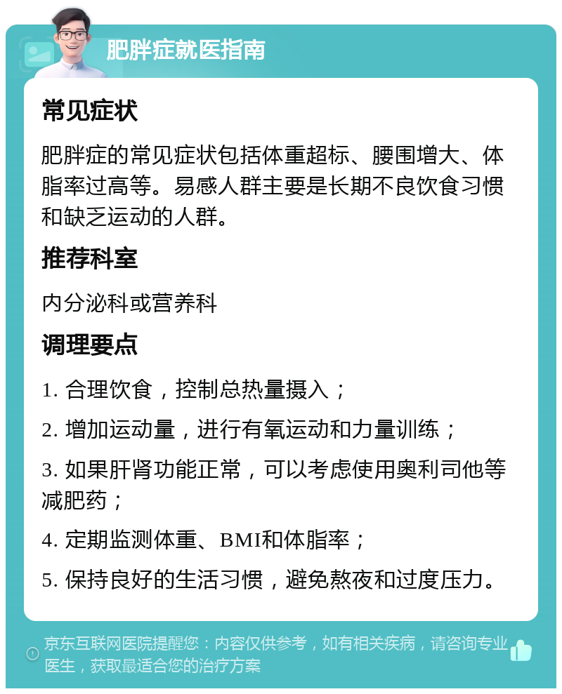 肥胖症就医指南 常见症状 肥胖症的常见症状包括体重超标、腰围增大、体脂率过高等。易感人群主要是长期不良饮食习惯和缺乏运动的人群。 推荐科室 内分泌科或营养科 调理要点 1. 合理饮食，控制总热量摄入； 2. 增加运动量，进行有氧运动和力量训练； 3. 如果肝肾功能正常，可以考虑使用奥利司他等减肥药； 4. 定期监测体重、BMI和体脂率； 5. 保持良好的生活习惯，避免熬夜和过度压力。