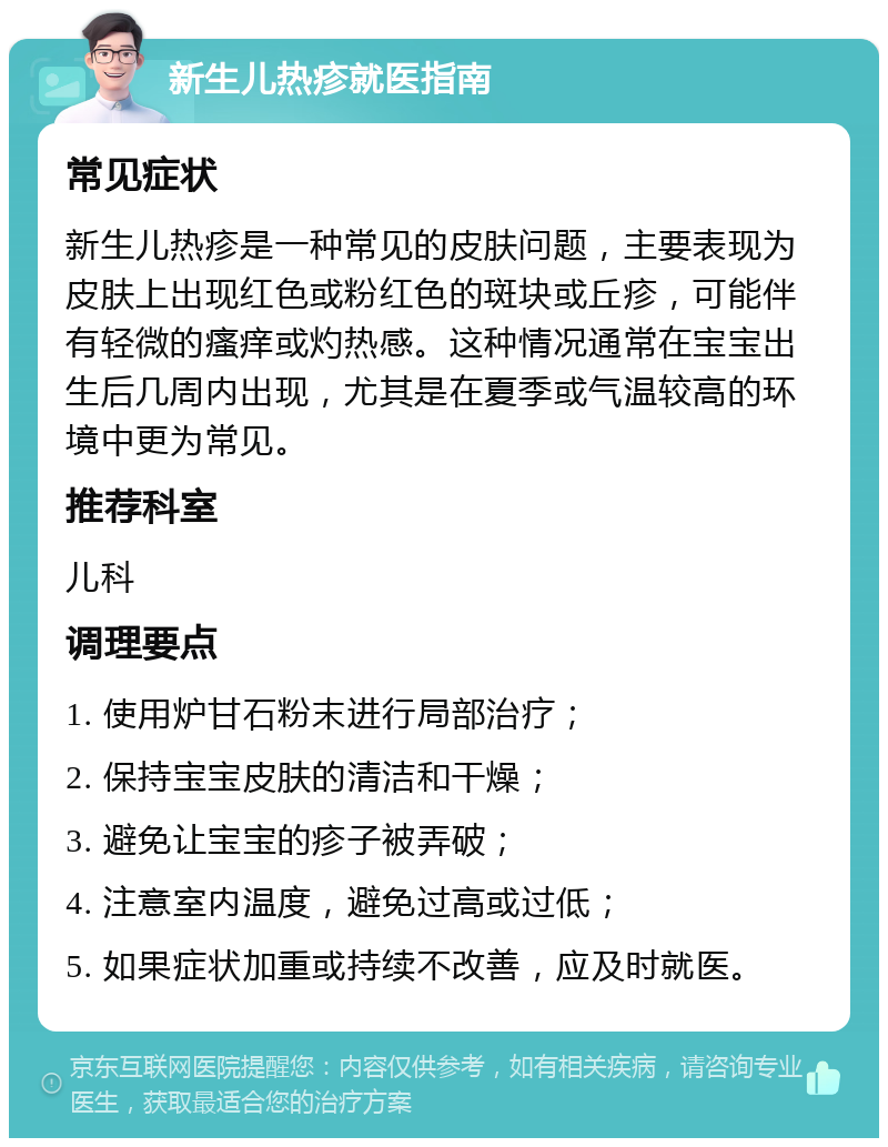 新生儿热疹就医指南 常见症状 新生儿热疹是一种常见的皮肤问题，主要表现为皮肤上出现红色或粉红色的斑块或丘疹，可能伴有轻微的瘙痒或灼热感。这种情况通常在宝宝出生后几周内出现，尤其是在夏季或气温较高的环境中更为常见。 推荐科室 儿科 调理要点 1. 使用炉甘石粉末进行局部治疗； 2. 保持宝宝皮肤的清洁和干燥； 3. 避免让宝宝的疹子被弄破； 4. 注意室内温度，避免过高或过低； 5. 如果症状加重或持续不改善，应及时就医。