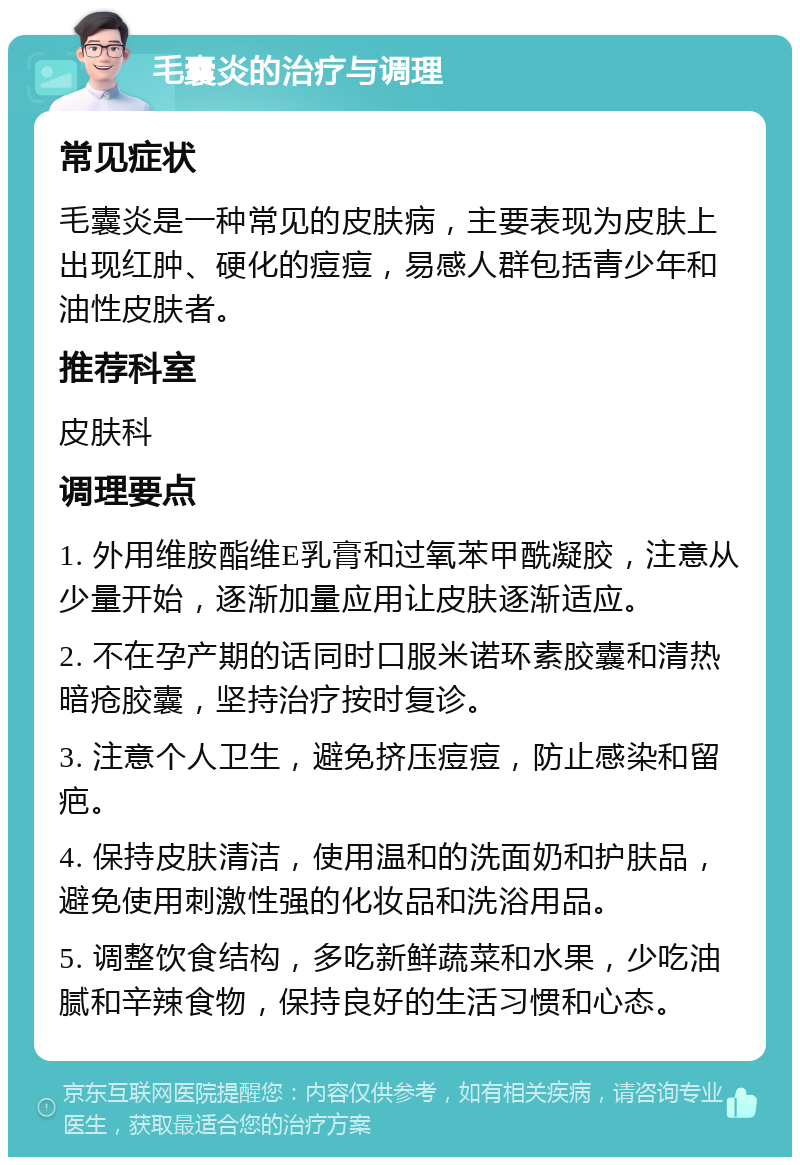 毛囊炎的治疗与调理 常见症状 毛囊炎是一种常见的皮肤病，主要表现为皮肤上出现红肿、硬化的痘痘，易感人群包括青少年和油性皮肤者。 推荐科室 皮肤科 调理要点 1. 外用维胺酯维E乳膏和过氧苯甲酰凝胶，注意从少量开始，逐渐加量应用让皮肤逐渐适应。 2. 不在孕产期的话同时口服米诺环素胶囊和清热暗疮胶囊，坚持治疗按时复诊。 3. 注意个人卫生，避免挤压痘痘，防止感染和留疤。 4. 保持皮肤清洁，使用温和的洗面奶和护肤品，避免使用刺激性强的化妆品和洗浴用品。 5. 调整饮食结构，多吃新鲜蔬菜和水果，少吃油腻和辛辣食物，保持良好的生活习惯和心态。