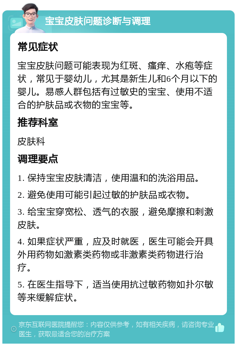 宝宝皮肤问题诊断与调理 常见症状 宝宝皮肤问题可能表现为红斑、瘙痒、水疱等症状，常见于婴幼儿，尤其是新生儿和6个月以下的婴儿。易感人群包括有过敏史的宝宝、使用不适合的护肤品或衣物的宝宝等。 推荐科室 皮肤科 调理要点 1. 保持宝宝皮肤清洁，使用温和的洗浴用品。 2. 避免使用可能引起过敏的护肤品或衣物。 3. 给宝宝穿宽松、透气的衣服，避免摩擦和刺激皮肤。 4. 如果症状严重，应及时就医，医生可能会开具外用药物如激素类药物或非激素类药物进行治疗。 5. 在医生指导下，适当使用抗过敏药物如扑尔敏等来缓解症状。