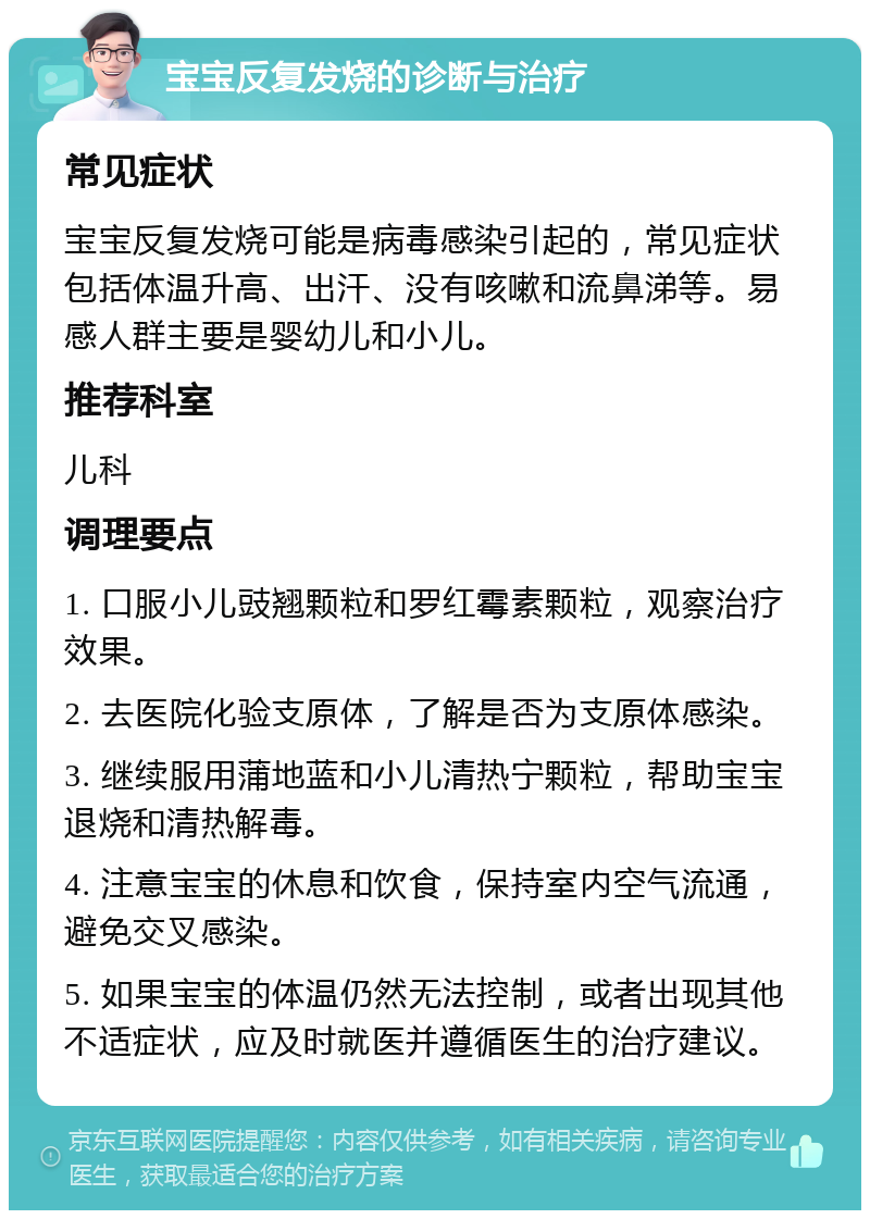 宝宝反复发烧的诊断与治疗 常见症状 宝宝反复发烧可能是病毒感染引起的，常见症状包括体温升高、出汗、没有咳嗽和流鼻涕等。易感人群主要是婴幼儿和小儿。 推荐科室 儿科 调理要点 1. 口服小儿豉翘颗粒和罗红霉素颗粒，观察治疗效果。 2. 去医院化验支原体，了解是否为支原体感染。 3. 继续服用蒲地蓝和小儿清热宁颗粒，帮助宝宝退烧和清热解毒。 4. 注意宝宝的休息和饮食，保持室内空气流通，避免交叉感染。 5. 如果宝宝的体温仍然无法控制，或者出现其他不适症状，应及时就医并遵循医生的治疗建议。