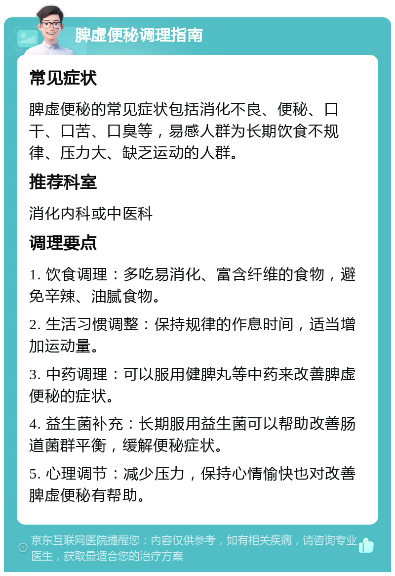 脾虚便秘调理指南 常见症状 脾虚便秘的常见症状包括消化不良、便秘、口干、口苦、口臭等，易感人群为长期饮食不规律、压力大、缺乏运动的人群。 推荐科室 消化内科或中医科 调理要点 1. 饮食调理：多吃易消化、富含纤维的食物，避免辛辣、油腻食物。 2. 生活习惯调整：保持规律的作息时间，适当增加运动量。 3. 中药调理：可以服用健脾丸等中药来改善脾虚便秘的症状。 4. 益生菌补充：长期服用益生菌可以帮助改善肠道菌群平衡，缓解便秘症状。 5. 心理调节：减少压力，保持心情愉快也对改善脾虚便秘有帮助。