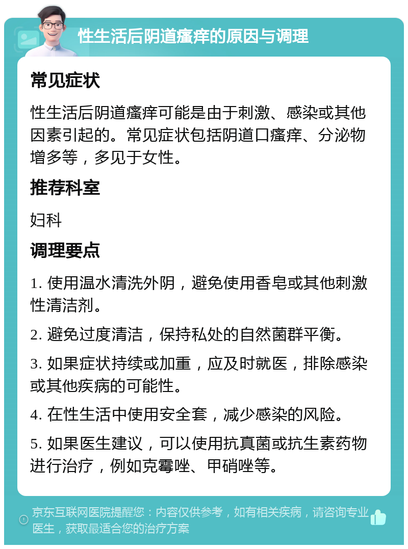 性生活后阴道瘙痒的原因与调理 常见症状 性生活后阴道瘙痒可能是由于刺激、感染或其他因素引起的。常见症状包括阴道口瘙痒、分泌物增多等，多见于女性。 推荐科室 妇科 调理要点 1. 使用温水清洗外阴，避免使用香皂或其他刺激性清洁剂。 2. 避免过度清洁，保持私处的自然菌群平衡。 3. 如果症状持续或加重，应及时就医，排除感染或其他疾病的可能性。 4. 在性生活中使用安全套，减少感染的风险。 5. 如果医生建议，可以使用抗真菌或抗生素药物进行治疗，例如克霉唑、甲硝唑等。