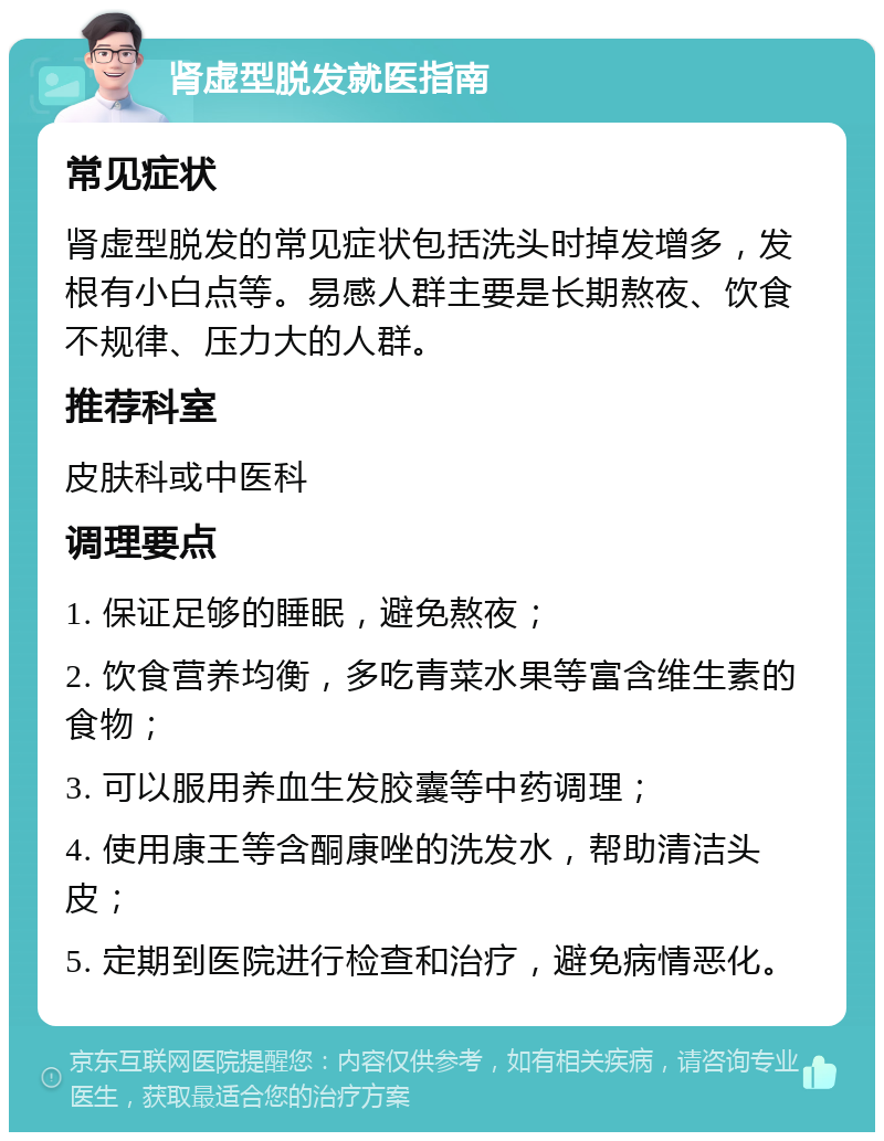 肾虚型脱发就医指南 常见症状 肾虚型脱发的常见症状包括洗头时掉发增多，发根有小白点等。易感人群主要是长期熬夜、饮食不规律、压力大的人群。 推荐科室 皮肤科或中医科 调理要点 1. 保证足够的睡眠，避免熬夜； 2. 饮食营养均衡，多吃青菜水果等富含维生素的食物； 3. 可以服用养血生发胶囊等中药调理； 4. 使用康王等含酮康唑的洗发水，帮助清洁头皮； 5. 定期到医院进行检查和治疗，避免病情恶化。