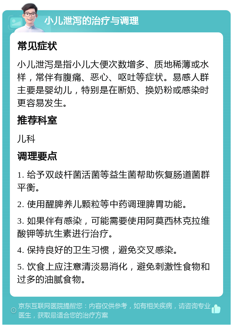 小儿泄泻的治疗与调理 常见症状 小儿泄泻是指小儿大便次数增多、质地稀薄或水样，常伴有腹痛、恶心、呕吐等症状。易感人群主要是婴幼儿，特别是在断奶、换奶粉或感染时更容易发生。 推荐科室 儿科 调理要点 1. 给予双歧杆菌活菌等益生菌帮助恢复肠道菌群平衡。 2. 使用醒脾养儿颗粒等中药调理脾胃功能。 3. 如果伴有感染，可能需要使用阿莫西林克拉维酸钾等抗生素进行治疗。 4. 保持良好的卫生习惯，避免交叉感染。 5. 饮食上应注意清淡易消化，避免刺激性食物和过多的油腻食物。