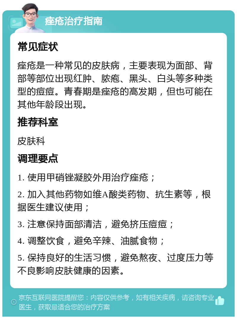 痤疮治疗指南 常见症状 痤疮是一种常见的皮肤病，主要表现为面部、背部等部位出现红肿、脓疱、黑头、白头等多种类型的痘痘。青春期是痤疮的高发期，但也可能在其他年龄段出现。 推荐科室 皮肤科 调理要点 1. 使用甲硝锉凝胶外用治疗痤疮； 2. 加入其他药物如维A酸类药物、抗生素等，根据医生建议使用； 3. 注意保持面部清洁，避免挤压痘痘； 4. 调整饮食，避免辛辣、油腻食物； 5. 保持良好的生活习惯，避免熬夜、过度压力等不良影响皮肤健康的因素。