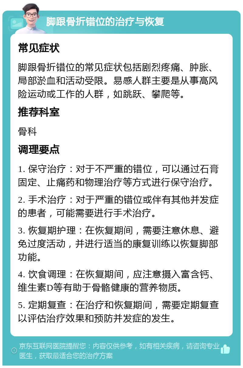 脚跟骨折错位的治疗与恢复 常见症状 脚跟骨折错位的常见症状包括剧烈疼痛、肿胀、局部淤血和活动受限。易感人群主要是从事高风险运动或工作的人群，如跳跃、攀爬等。 推荐科室 骨科 调理要点 1. 保守治疗：对于不严重的错位，可以通过石膏固定、止痛药和物理治疗等方式进行保守治疗。 2. 手术治疗：对于严重的错位或伴有其他并发症的患者，可能需要进行手术治疗。 3. 恢复期护理：在恢复期间，需要注意休息、避免过度活动，并进行适当的康复训练以恢复脚部功能。 4. 饮食调理：在恢复期间，应注意摄入富含钙、维生素D等有助于骨骼健康的营养物质。 5. 定期复查：在治疗和恢复期间，需要定期复查以评估治疗效果和预防并发症的发生。