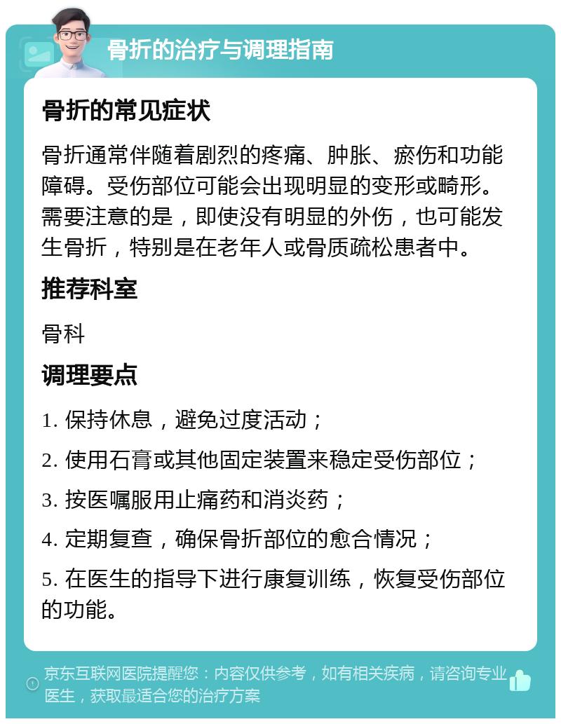 骨折的治疗与调理指南 骨折的常见症状 骨折通常伴随着剧烈的疼痛、肿胀、瘀伤和功能障碍。受伤部位可能会出现明显的变形或畸形。需要注意的是，即使没有明显的外伤，也可能发生骨折，特别是在老年人或骨质疏松患者中。 推荐科室 骨科 调理要点 1. 保持休息，避免过度活动； 2. 使用石膏或其他固定装置来稳定受伤部位； 3. 按医嘱服用止痛药和消炎药； 4. 定期复查，确保骨折部位的愈合情况； 5. 在医生的指导下进行康复训练，恢复受伤部位的功能。