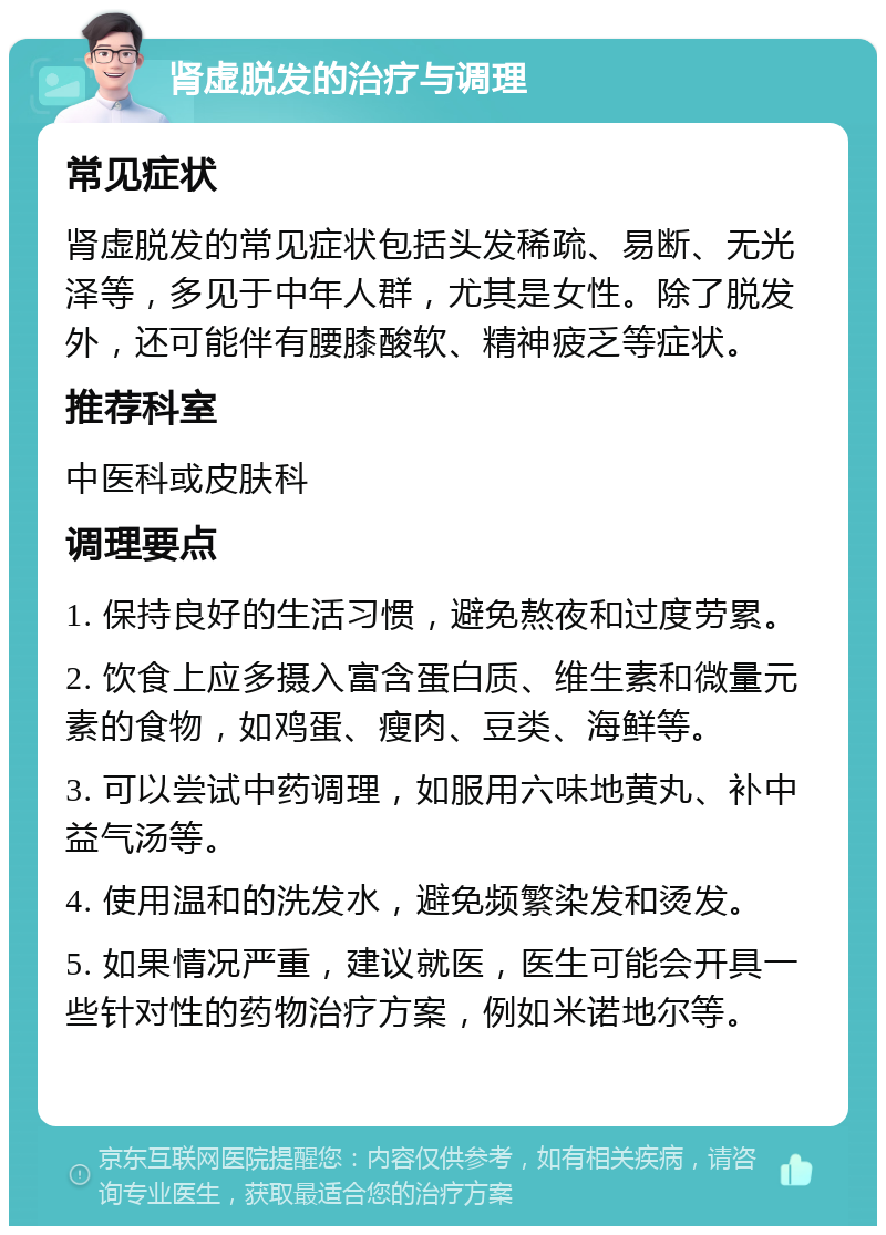 肾虚脱发的治疗与调理 常见症状 肾虚脱发的常见症状包括头发稀疏、易断、无光泽等，多见于中年人群，尤其是女性。除了脱发外，还可能伴有腰膝酸软、精神疲乏等症状。 推荐科室 中医科或皮肤科 调理要点 1. 保持良好的生活习惯，避免熬夜和过度劳累。 2. 饮食上应多摄入富含蛋白质、维生素和微量元素的食物，如鸡蛋、瘦肉、豆类、海鲜等。 3. 可以尝试中药调理，如服用六味地黄丸、补中益气汤等。 4. 使用温和的洗发水，避免频繁染发和烫发。 5. 如果情况严重，建议就医，医生可能会开具一些针对性的药物治疗方案，例如米诺地尔等。