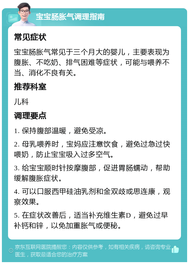 宝宝肠胀气调理指南 常见症状 宝宝肠胀气常见于三个月大的婴儿，主要表现为腹胀、不吃奶、排气困难等症状，可能与喂养不当、消化不良有关。 推荐科室 儿科 调理要点 1. 保持腹部温暖，避免受凉。 2. 母乳喂养时，宝妈应注意饮食，避免过急过快喂奶，防止宝宝吸入过多空气。 3. 给宝宝顺时针按摩腹部，促进胃肠蠕动，帮助缓解腹胀症状。 4. 可以口服西甲硅油乳剂和金双歧或思连康，观察效果。 5. 在症状改善后，适当补充维生素D，避免过早补钙和锌，以免加重胀气或便秘。