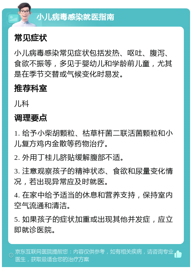 小儿病毒感染就医指南 常见症状 小儿病毒感染常见症状包括发热、呕吐、腹泻、食欲不振等，多见于婴幼儿和学龄前儿童，尤其是在季节交替或气候变化时易发。 推荐科室 儿科 调理要点 1. 给予小柴胡颗粒、枯草杆菌二联活菌颗粒和小儿复方鸡内金散等药物治疗。 2. 外用丁桂儿脐贴缓解腹部不适。 3. 注意观察孩子的精神状态、食欲和尿量变化情况，若出现异常应及时就医。 4. 在家中给予适当的休息和营养支持，保持室内空气流通和清洁。 5. 如果孩子的症状加重或出现其他并发症，应立即就诊医院。