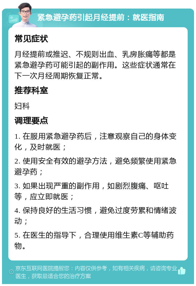 紧急避孕药引起月经提前：就医指南 常见症状 月经提前或推迟、不规则出血、乳房胀痛等都是紧急避孕药可能引起的副作用。这些症状通常在下一次月经周期恢复正常。 推荐科室 妇科 调理要点 1. 在服用紧急避孕药后，注意观察自己的身体变化，及时就医； 2. 使用安全有效的避孕方法，避免频繁使用紧急避孕药； 3. 如果出现严重的副作用，如剧烈腹痛、呕吐等，应立即就医； 4. 保持良好的生活习惯，避免过度劳累和情绪波动； 5. 在医生的指导下，合理使用维生素C等辅助药物。