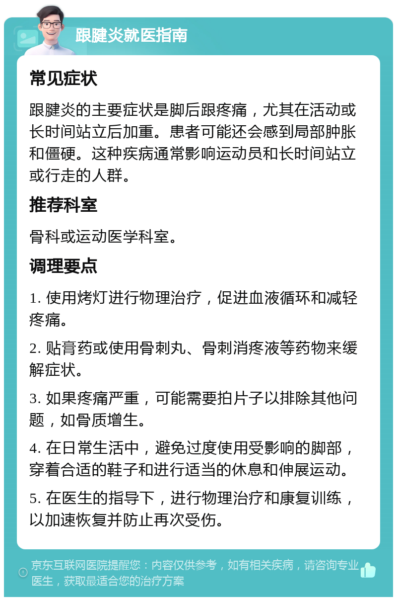 跟腱炎就医指南 常见症状 跟腱炎的主要症状是脚后跟疼痛，尤其在活动或长时间站立后加重。患者可能还会感到局部肿胀和僵硬。这种疾病通常影响运动员和长时间站立或行走的人群。 推荐科室 骨科或运动医学科室。 调理要点 1. 使用烤灯进行物理治疗，促进血液循环和减轻疼痛。 2. 贴膏药或使用骨刺丸、骨刺消疼液等药物来缓解症状。 3. 如果疼痛严重，可能需要拍片子以排除其他问题，如骨质增生。 4. 在日常生活中，避免过度使用受影响的脚部，穿着合适的鞋子和进行适当的休息和伸展运动。 5. 在医生的指导下，进行物理治疗和康复训练，以加速恢复并防止再次受伤。