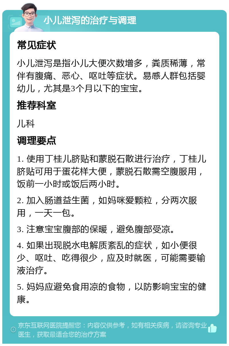 小儿泄泻的治疗与调理 常见症状 小儿泄泻是指小儿大便次数增多，粪质稀薄，常伴有腹痛、恶心、呕吐等症状。易感人群包括婴幼儿，尤其是3个月以下的宝宝。 推荐科室 儿科 调理要点 1. 使用丁桂儿脐贴和蒙脱石散进行治疗，丁桂儿脐贴可用于蛋花样大便，蒙脱石散需空腹服用，饭前一小时或饭后两小时。 2. 加入肠道益生菌，如妈咪爱颗粒，分两次服用，一天一包。 3. 注意宝宝腹部的保暖，避免腹部受凉。 4. 如果出现脱水电解质紊乱的症状，如小便很少、呕吐、吃得很少，应及时就医，可能需要输液治疗。 5. 妈妈应避免食用凉的食物，以防影响宝宝的健康。