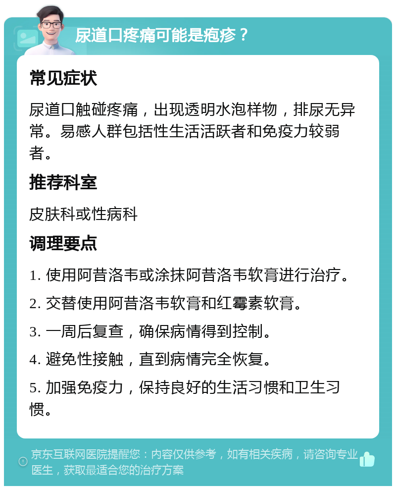 尿道口疼痛可能是疱疹？ 常见症状 尿道口触碰疼痛，出现透明水泡样物，排尿无异常。易感人群包括性生活活跃者和免疫力较弱者。 推荐科室 皮肤科或性病科 调理要点 1. 使用阿昔洛韦或涂抹阿昔洛韦软膏进行治疗。 2. 交替使用阿昔洛韦软膏和红霉素软膏。 3. 一周后复查，确保病情得到控制。 4. 避免性接触，直到病情完全恢复。 5. 加强免疫力，保持良好的生活习惯和卫生习惯。