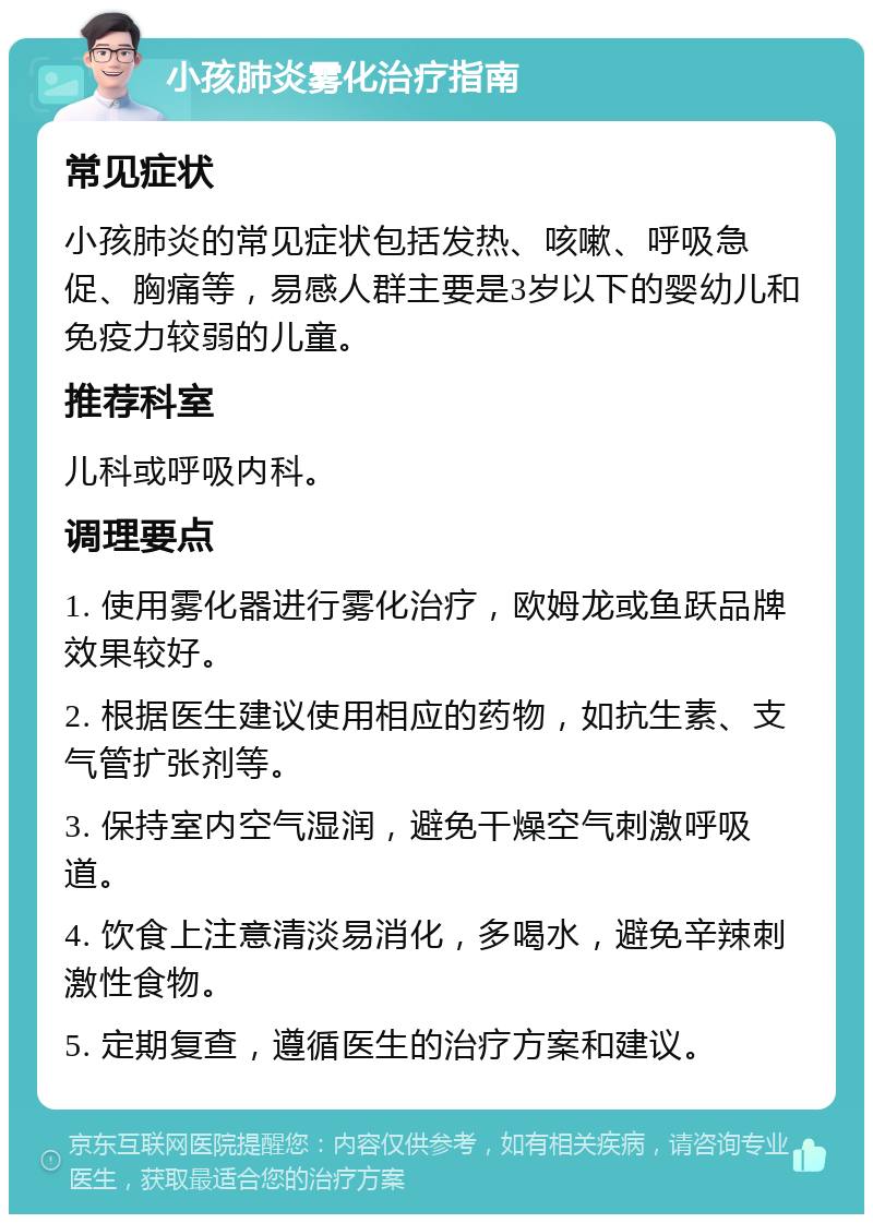 小孩肺炎雾化治疗指南 常见症状 小孩肺炎的常见症状包括发热、咳嗽、呼吸急促、胸痛等，易感人群主要是3岁以下的婴幼儿和免疫力较弱的儿童。 推荐科室 儿科或呼吸内科。 调理要点 1. 使用雾化器进行雾化治疗，欧姆龙或鱼跃品牌效果较好。 2. 根据医生建议使用相应的药物，如抗生素、支气管扩张剂等。 3. 保持室内空气湿润，避免干燥空气刺激呼吸道。 4. 饮食上注意清淡易消化，多喝水，避免辛辣刺激性食物。 5. 定期复查，遵循医生的治疗方案和建议。