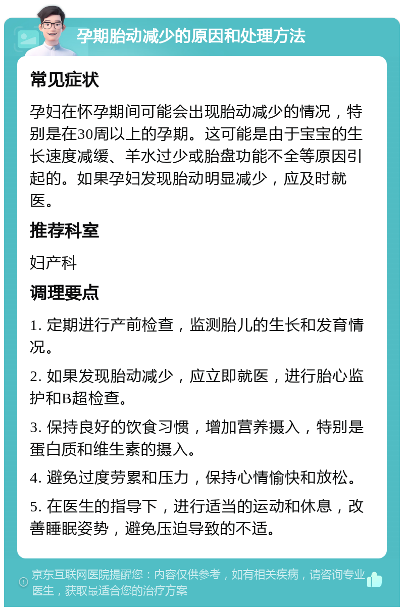 孕期胎动减少的原因和处理方法 常见症状 孕妇在怀孕期间可能会出现胎动减少的情况，特别是在30周以上的孕期。这可能是由于宝宝的生长速度减缓、羊水过少或胎盘功能不全等原因引起的。如果孕妇发现胎动明显减少，应及时就医。 推荐科室 妇产科 调理要点 1. 定期进行产前检查，监测胎儿的生长和发育情况。 2. 如果发现胎动减少，应立即就医，进行胎心监护和B超检查。 3. 保持良好的饮食习惯，增加营养摄入，特别是蛋白质和维生素的摄入。 4. 避免过度劳累和压力，保持心情愉快和放松。 5. 在医生的指导下，进行适当的运动和休息，改善睡眠姿势，避免压迫导致的不适。