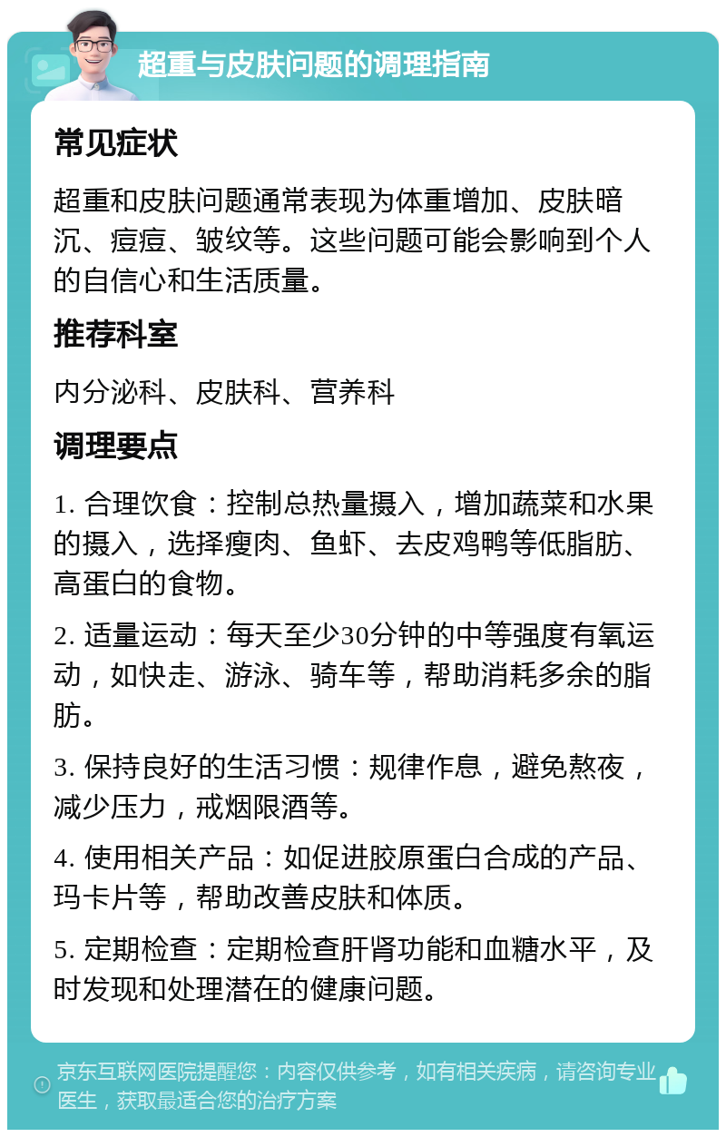 超重与皮肤问题的调理指南 常见症状 超重和皮肤问题通常表现为体重增加、皮肤暗沉、痘痘、皱纹等。这些问题可能会影响到个人的自信心和生活质量。 推荐科室 内分泌科、皮肤科、营养科 调理要点 1. 合理饮食：控制总热量摄入，增加蔬菜和水果的摄入，选择瘦肉、鱼虾、去皮鸡鸭等低脂肪、高蛋白的食物。 2. 适量运动：每天至少30分钟的中等强度有氧运动，如快走、游泳、骑车等，帮助消耗多余的脂肪。 3. 保持良好的生活习惯：规律作息，避免熬夜，减少压力，戒烟限酒等。 4. 使用相关产品：如促进胶原蛋白合成的产品、玛卡片等，帮助改善皮肤和体质。 5. 定期检查：定期检查肝肾功能和血糖水平，及时发现和处理潜在的健康问题。